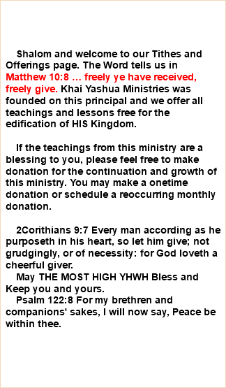  Shalom and welcome to our Tithes and Offerings page. The Word tells us in Matthew 10:8 … freely ye have received, freely give. Khai Yashua Ministries was founded on this principal and we offer all teachings and lessons free for the edification of HIS Kingdom. If the teachings from this ministry are a blessing to you, please feel free to make donation for the continuation and growth of this ministry. You may make a onetime donation or schedule a reoccurring monthly donation. 2Corithians 9:7 Every man according as he purposeth in his heart, so let him give; not grudgingly, or of necessity: for God loveth a cheerful giver. May THE MOST HIGH YHWH Bless and Keep you and yours. Psalm 122:8 For my brethren and companions' sakes, I will now say, Peace be within thee. 