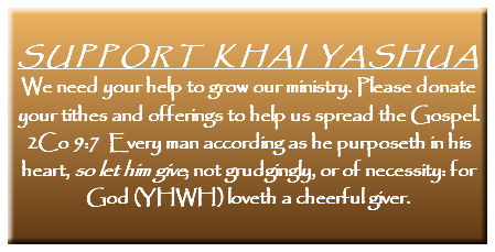  SUPPORT KHAI YASHUA We need your help to grow our ministry. Please donate your tithes and offerings to help us spread the Gospel. 2Co 9:7 Every man according as he purposeth in his heart, so let him give; not grudgingly, or of necessity: for God (YHWH) loveth a cheerful giver.