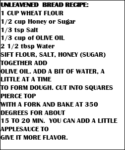 UNLEAVENED BREAD RECIPE: 1 CUP WHEAT FLOUR 1/2 cup Honey or Sugar 1/3 tsp Salt 1/3 cup of OLIVE OIL 2 1/2 tbsp Water SIFT FLOUR, SALT, HONEY (SUGAR) TOGETHER ADD OLIVE OIL. ADD A BIT OF WATER, A LITTLE AT A TIME TO FORM DOUGH. CUT INTO SQUARES PIERCE TOP WITH A FORK AND BAKE AT 350 DEGREES FOR ABOUT 15 TO 20 MIN. YOU CAN ADD A LITTLE APPLESAUCE TO GIVE IT MORE FLAVOR. 