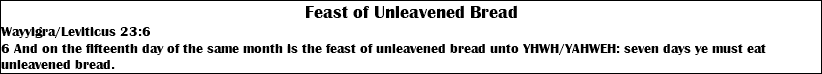 Feast of Unleavened Bread Wayyigra/Leviticus 23:6 6 And on the fifteenth day of the same month is the feast of unleavened bread unto YHWH/YAHWEH: seven days ye must eat unleavened bread.